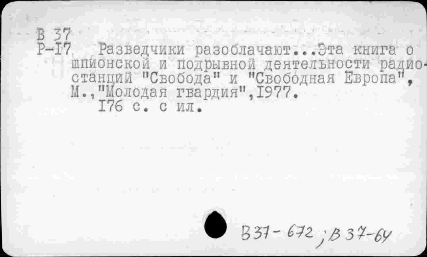 ﻿Р-17 Разведчики разоблачают...Эта книга о шпионской и подрывной деятельности радио станций "Свобода” и "Свободная Европа", М.,"Молодая гвардия",1977.
176 с. с ил.
• 837-^г